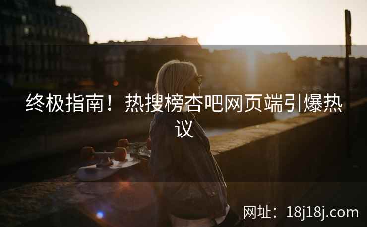 终极指南！热搜榜杏吧网页端引爆热议