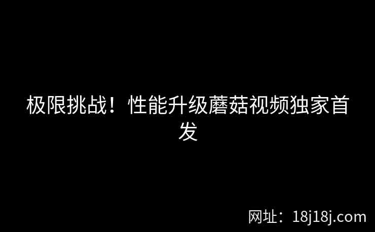 极限挑战！性能升级蘑菇视频独家首发