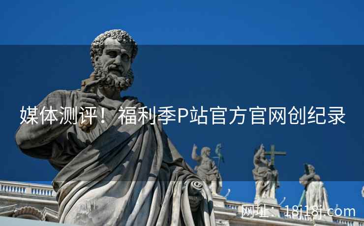 媒体测评！福利季P站官方官网创纪录