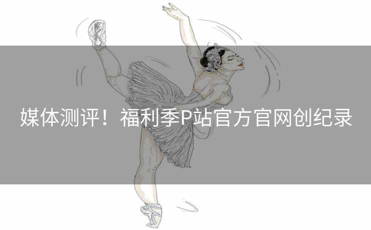 媒体测评！福利季P站官方官网创纪录
