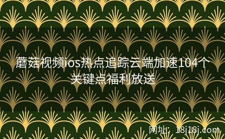 蘑菇视频ios热点追踪云端加速104个关键点福利放送