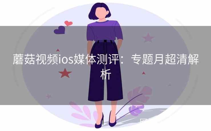 蘑菇视频ios媒体测评：专题月超清解析