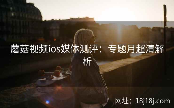 蘑菇视频ios媒体测评：专题月超清解析