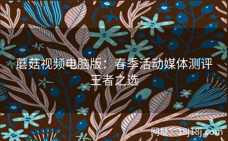 蘑菇视频电脑版：春季活动媒体测评王者之选