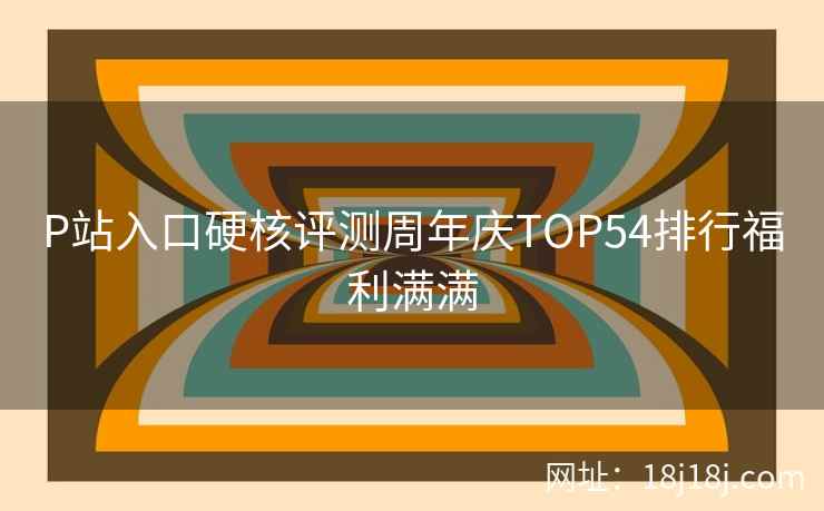 P站入口硬核评测周年庆TOP54排行福利满满
