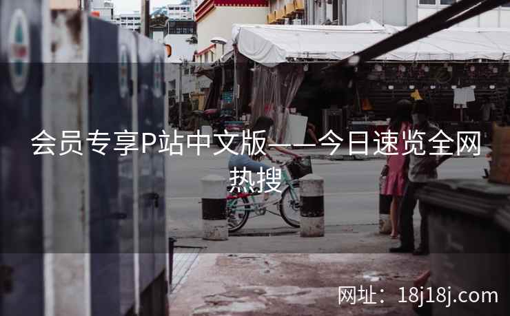 会员专享P站中文版——今日速览全网热搜