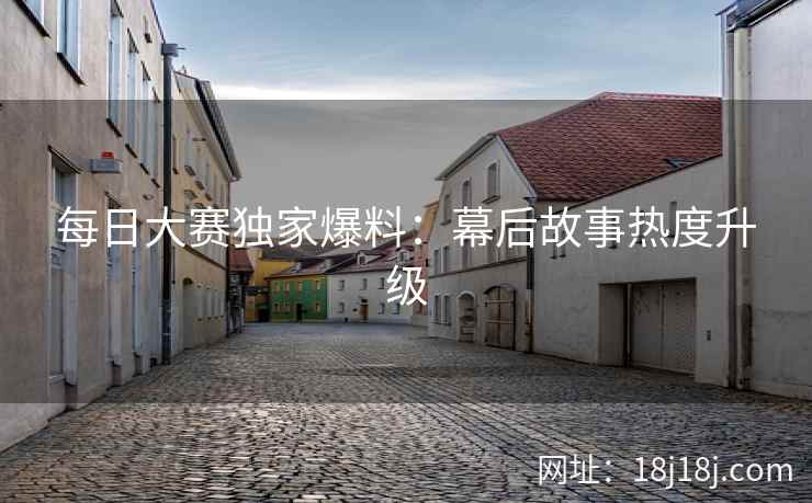 每日大赛独家爆料：幕后故事热度升级