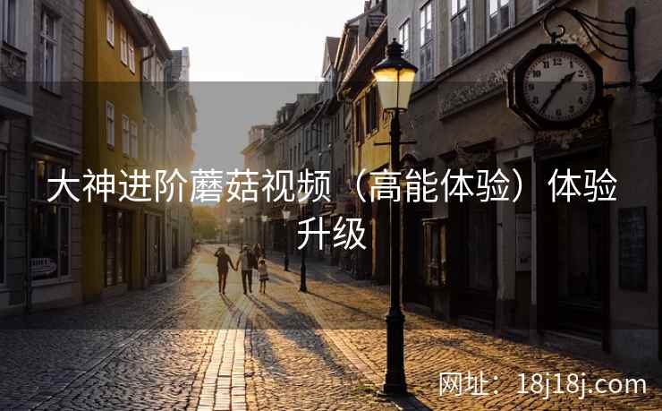 大神进阶蘑菇视频（高能体验）体验升级