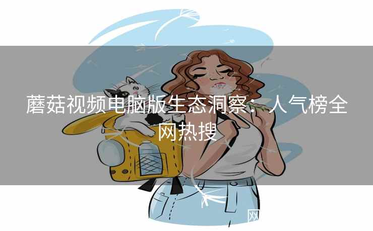 蘑菇视频电脑版生态洞察：人气榜全网热搜