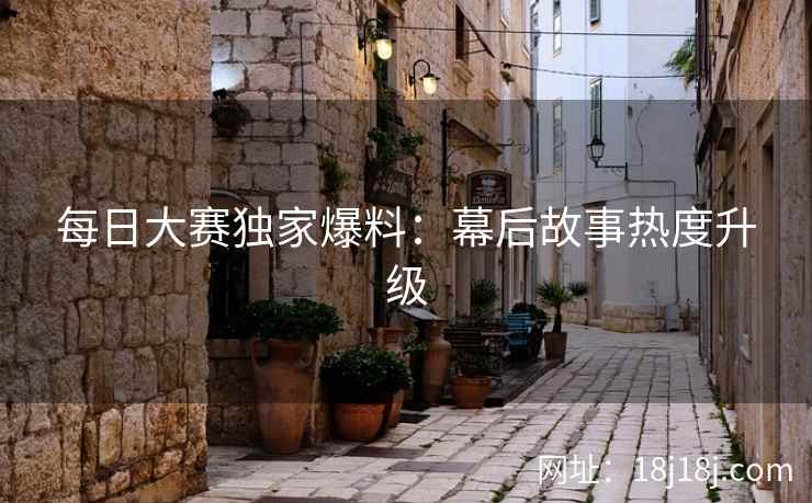 每日大赛独家爆料：幕后故事热度升级