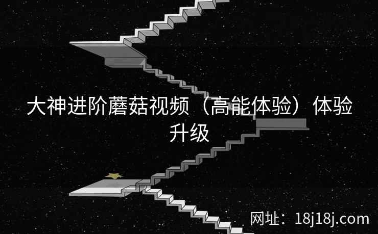 大神进阶蘑菇视频（高能体验）体验升级