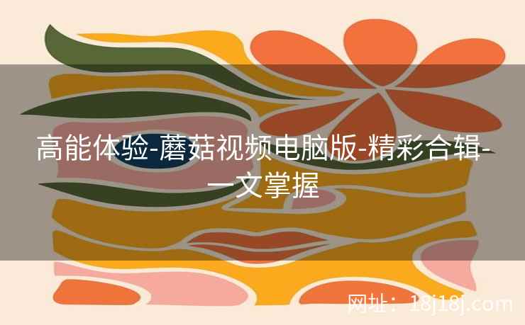 高能体验-蘑菇视频电脑版-精彩合辑-一文掌握