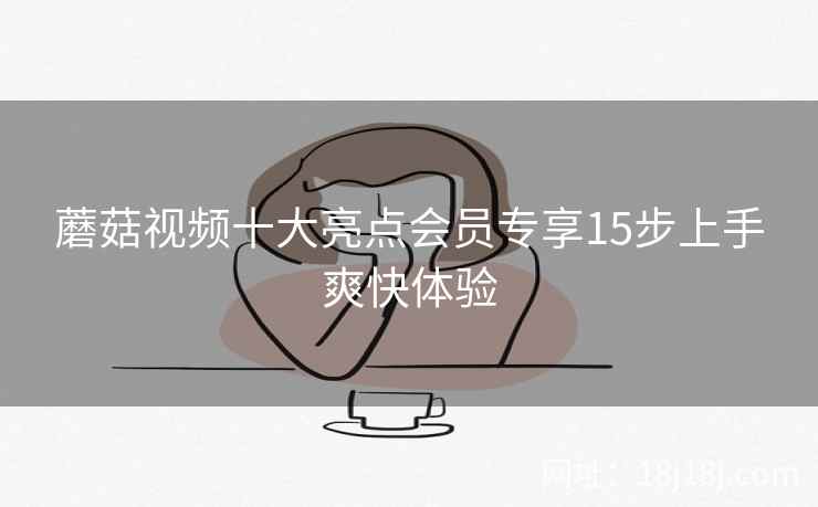 蘑菇视频十大亮点会员专享15步上手爽快体验