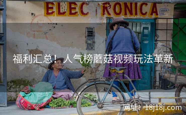 福利汇总！人气榜蘑菇视频玩法革新
