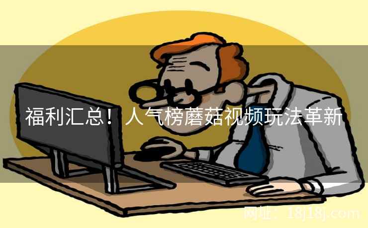 福利汇总！人气榜蘑菇视频玩法革新
