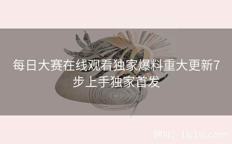 每日大赛在线观看独家爆料重大更新7步上手独家首发