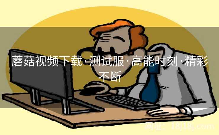 蘑菇视频下载·测试服·高能时刻·精彩不断