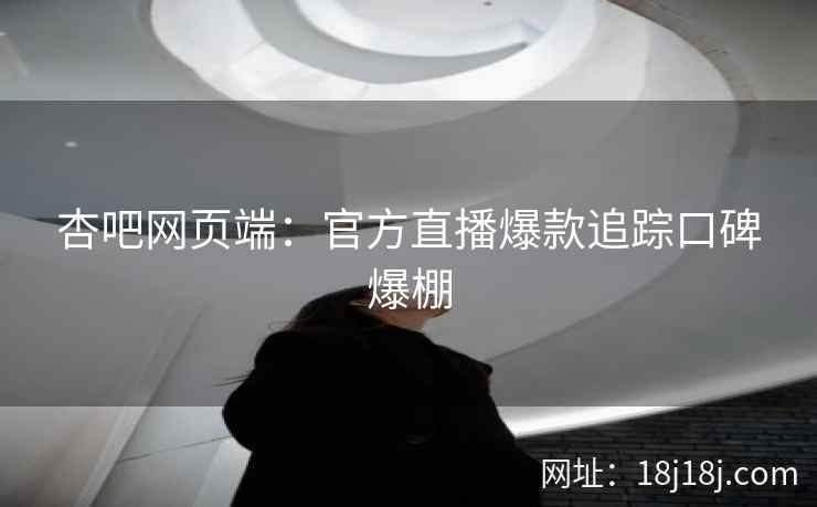 杏吧网页端：官方直播爆款追踪口碑爆棚