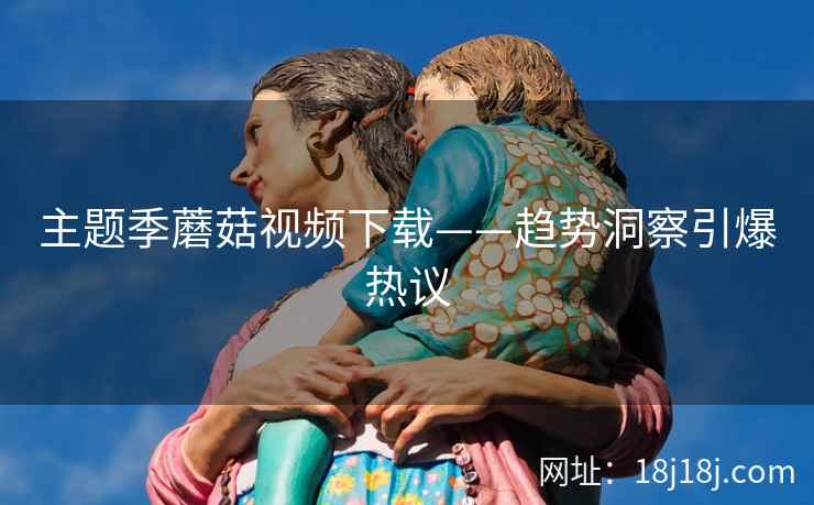 主题季蘑菇视频下载——趋势洞察引爆热议  第2张