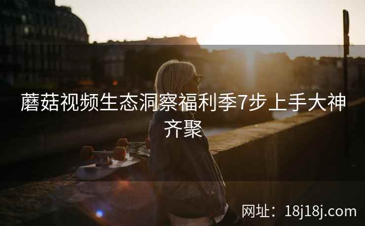 蘑菇视频生态洞察福利季7步上手大神齐聚  第1张