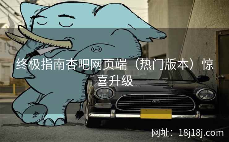 终极指南杏吧网页端（热门版本）惊喜升级