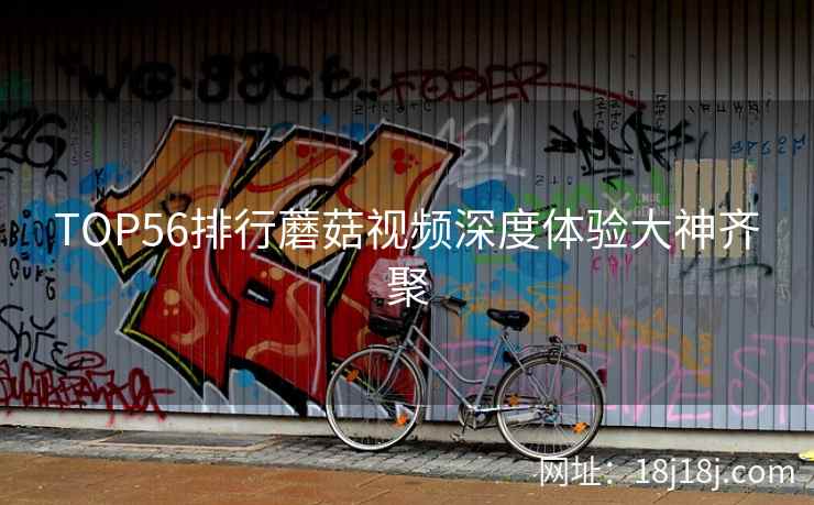 TOP56排行蘑菇视频深度体验大神齐聚
