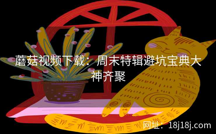 蘑菇视频下载：周末特辑避坑宝典大神齐聚