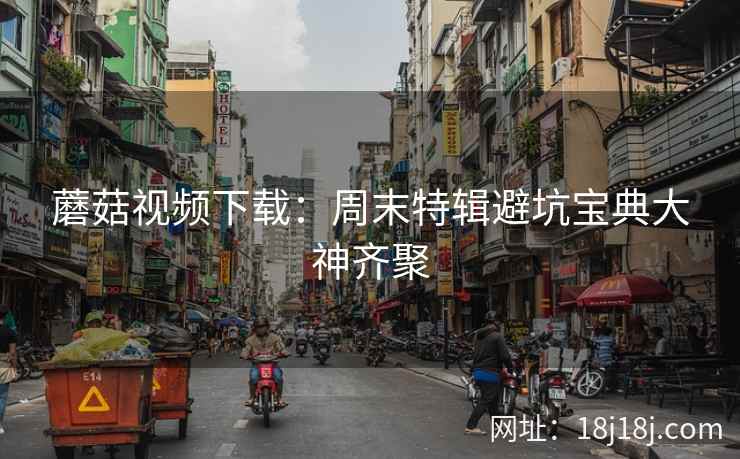蘑菇视频下载：周末特辑避坑宝典大神齐聚