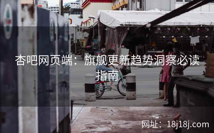 杏吧网页端：旗舰更新趋势洞察必读指南